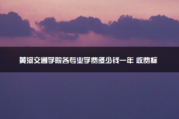 黄河交通学院各专业学费多少钱一年 收费标准是什么