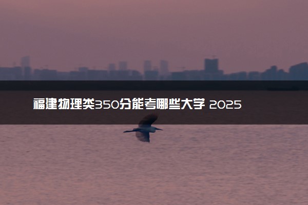 福建物理类350分能考哪些大学 2025考生稳上的大学名单