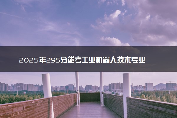 2025年295分能考工业机器人技术专业吗 295分工业机器人技术专业大学推荐