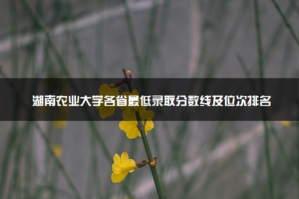 湖南农业大学各省最低录取分数线及位次排名 2025考多少分能上湖南农业大学