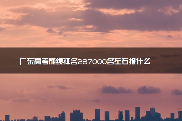 广东高考成绩排名287000名左右报什么大学好（2025年参考）