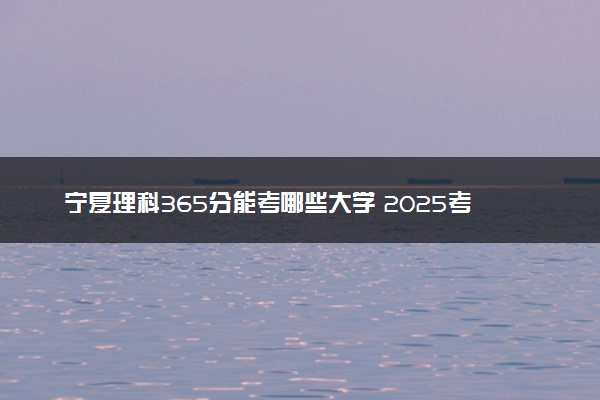 宁夏理科365分能考哪些大学 2025考生稳上的大学名单