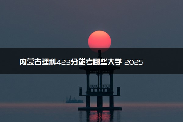 内蒙古理科423分能考哪些大学 2025考生稳上的大学名单