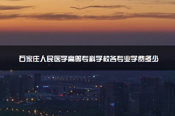 石家庄人民医学高等专科学校各专业学费多少钱一年 收费标准是什么