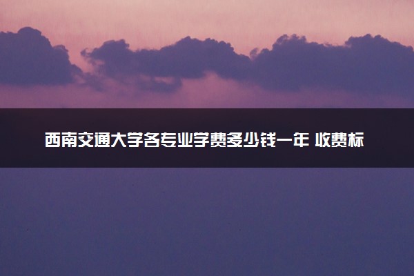 西南交通大学各专业学费多少钱一年 收费标准是什么