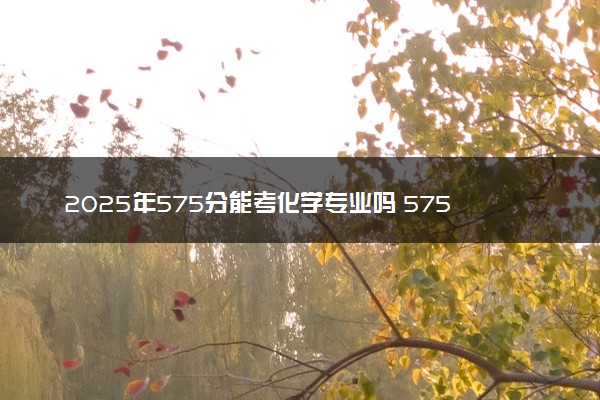 2025年575分能考化学专业吗 575分化学专业大学推荐