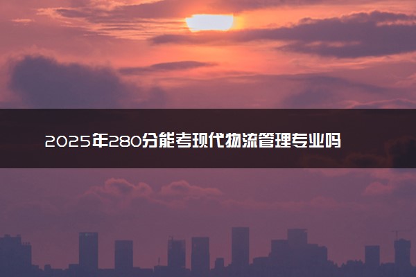 2025年280分能考现代物流管理专业吗 280分现代物流管理专业大学推荐