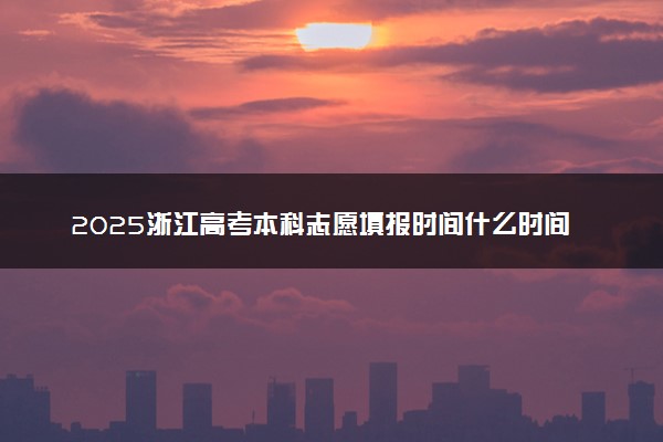 2025浙江高考本科志愿填报时间什么时间 具体填报和截止时间