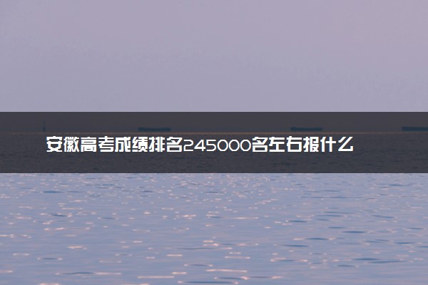 安徽高考成绩排名245000名左右报什么大学好（2025年参考）