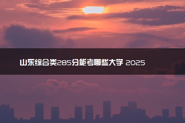 山东综合类285分能考哪些大学 2025考生稳上的大学名单