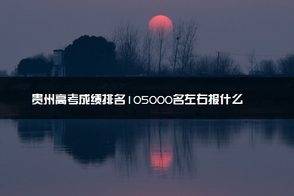 贵州高考成绩排名105000名左右报什么大学好（2025年参考）