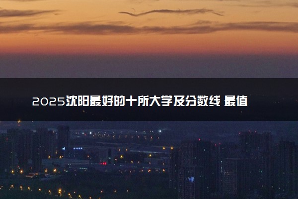 2025沈阳最好的十所大学及分数线 最值得上的大学
