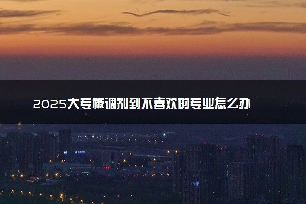 2025大专被调剂到不喜欢的专业怎么办 不服从调剂会怎样