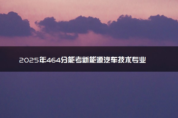 2025年464分能考新能源汽车技术专业吗 464分新能源汽车技术专业大学推荐
