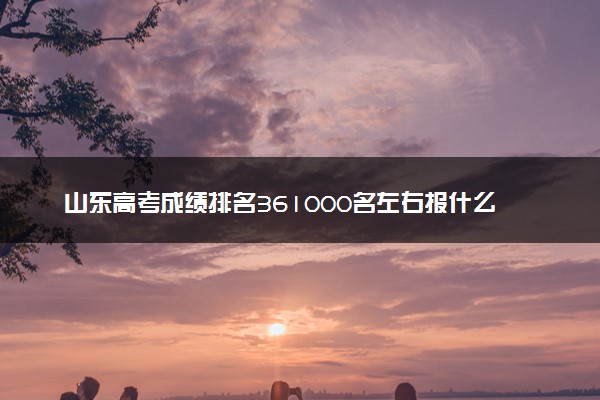 山东高考成绩排名361000名左右报什么大学好（2025年参考）