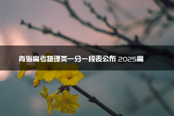 青海高考物理类一分一段表公布 2025高考成绩位次排名查询