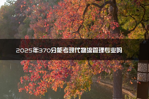 2025年370分能考现代物流管理专业吗 370分现代物流管理专业大学推荐
