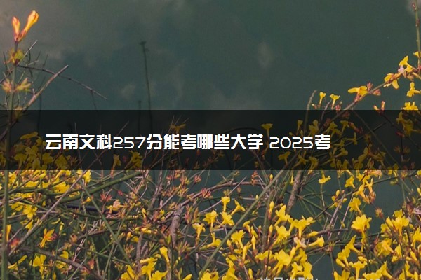 云南文科257分能考哪些大学 2025考生稳上的大学名单