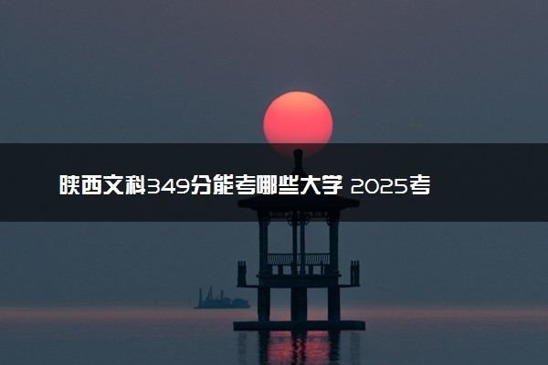陕西文科349分能考哪些大学 2025考生稳上的大学名单