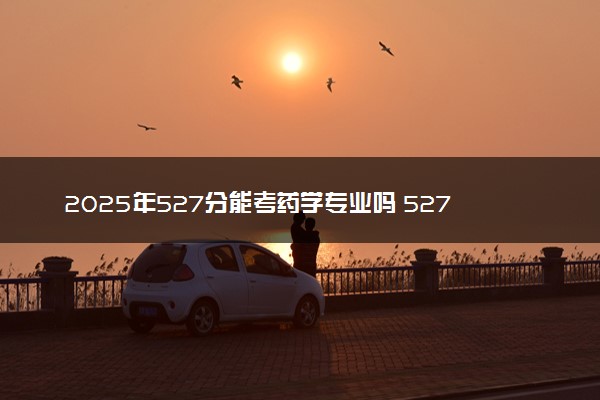 2025年527分能考药学专业吗 527分药学专业大学推荐