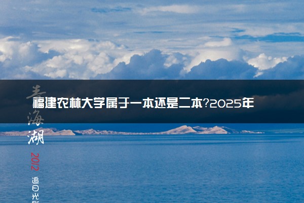 福建农林大学属于一本还是二本？2025年报考建议及分数线预测