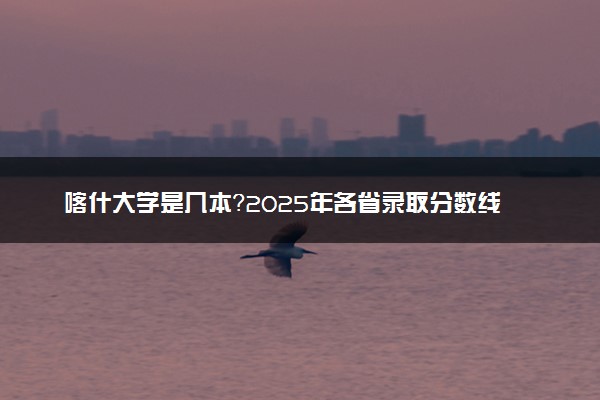 喀什大学是几本？2025年各省录取分数线预测及报考建议