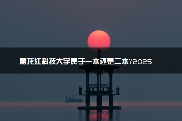 黑龙江科技大学属于一本还是二本？2025年报考建议及分数线预测