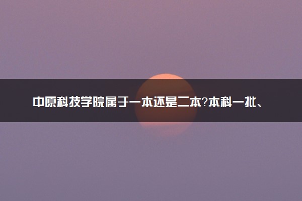 中原科技学院属于一本还是二本？本科一批、二批的区别及报考建议