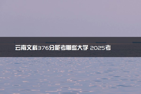 云南文科376分能考哪些大学 2025考生稳上的大学名单