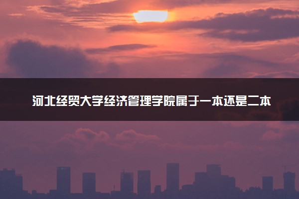 河北经贸大学经济管理学院属于一本还是二本？本科一批、二批的区别及报考建议