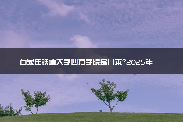 石家庄铁道大学四方学院是几本？2025年高考多少分能上及报考建议