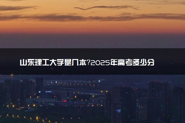 山东理工大学是几本？2025年高考多少分能上及报考建议