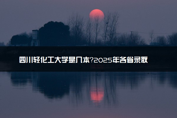 四川轻化工大学是几本？2025年各省录取分数线预测及报考建议