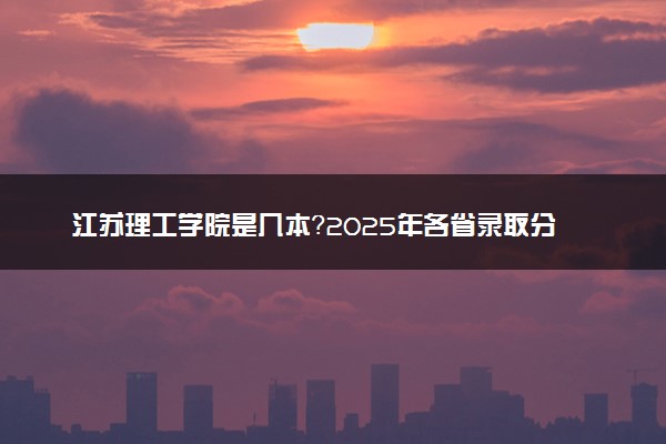 江苏理工学院是几本？2025年各省录取分数线预测及报考建议