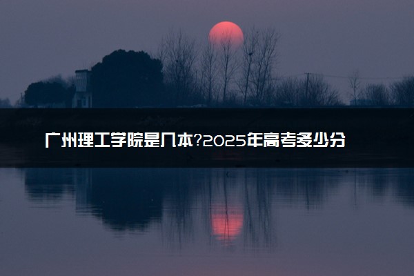 广州理工学院是几本？2025年高考多少分能上及报考建议