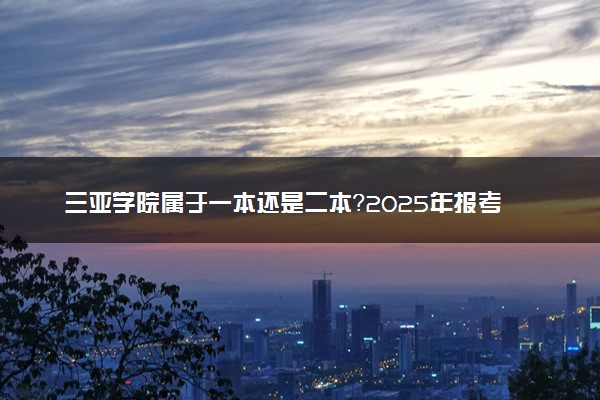 三亚学院属于一本还是二本？2025年报考建议及分数线预测