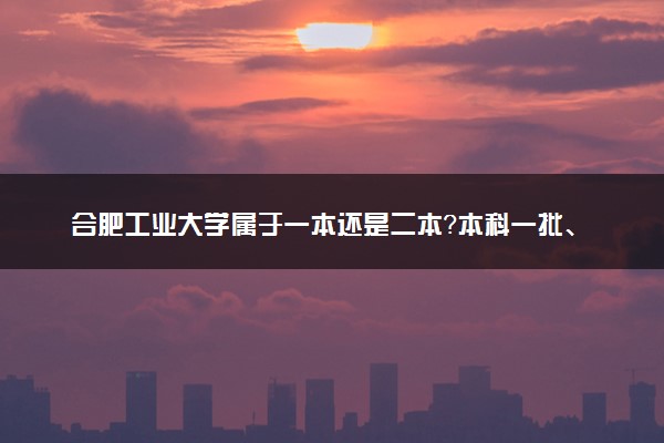 合肥工业大学属于一本还是二本？本科一批、二批的区别及报考建议