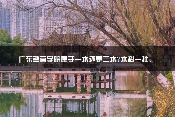 广东警官学院属于一本还是二本？本科一批、二批的区别及报考建议