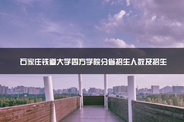 石家庄铁道大学四方学院分省招生人数及招生专业2025年招生计划参考