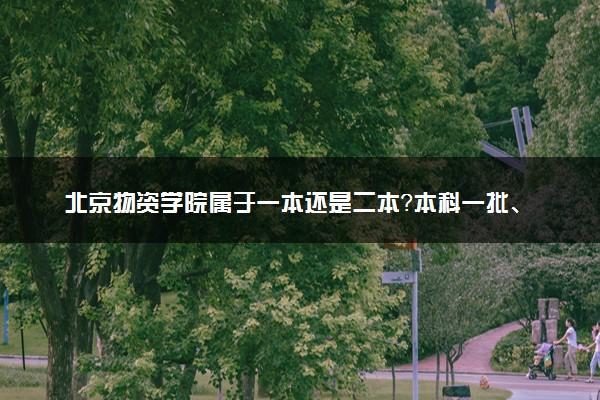 北京物资学院属于一本还是二本？本科一批、二批的区别及报考建议