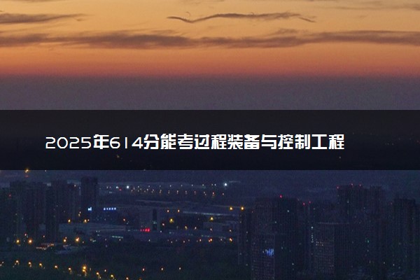 2025年614分能考过程装备与控制工程专业吗 614分过程装备与控制工程专业大学推荐