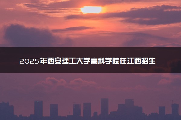 2025年西安理工大学高科学院在江西招生代码及专业代码 西安理工大学高科学院江西代码是多少？怎么查询？