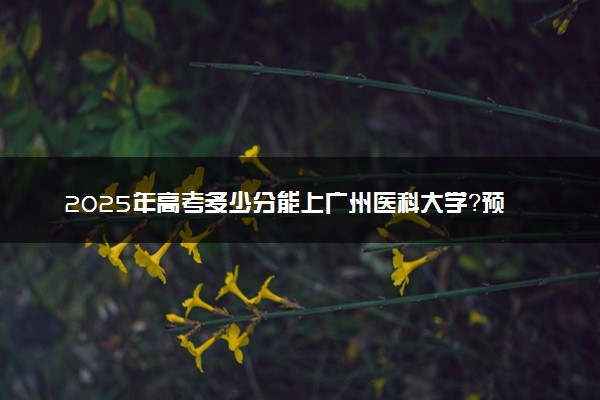 2025年高考多少分能上广州医科大学？预测各省份录取分数线（附2024年数据及报考指南）
