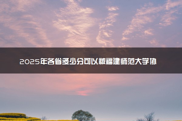 2025年各省多少分可以被福建师范大学协和学院录取？历年录取分数线