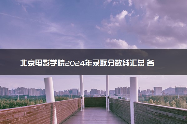 北京电影学院2024年录取分数线汇总 各省最低分与位次排名及2025报考指南
