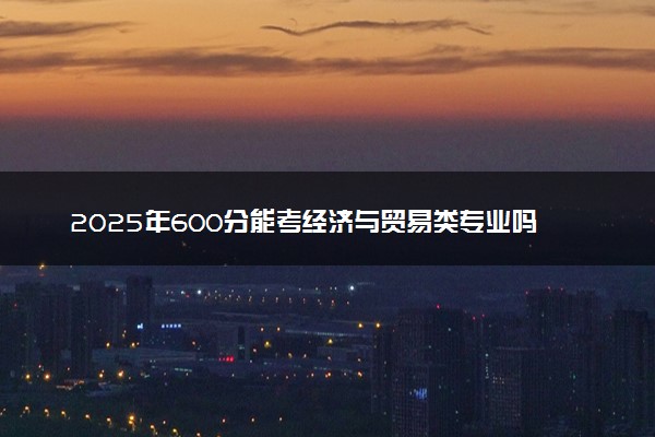 2025年600分能考经济与贸易类专业吗 600分经济与贸易类专业大学推荐