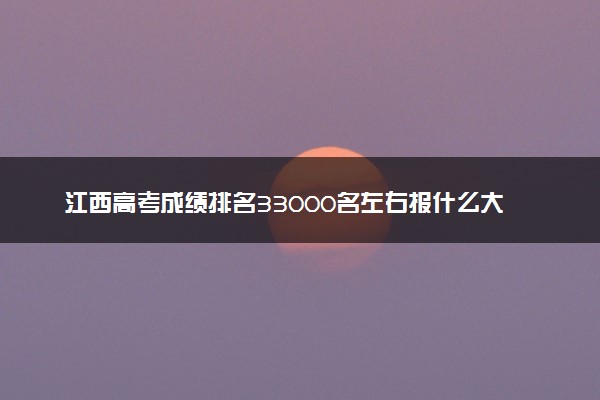 江西高考成绩排名33000名左右报什么大学好（2025年参考）