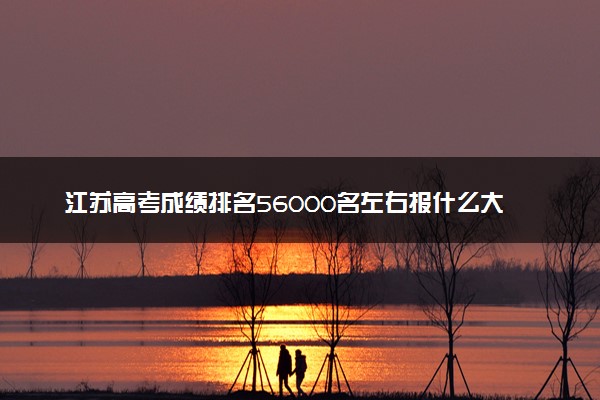 江苏高考成绩排名56000名左右报什么大学好（2025年参考）