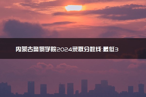 内蒙古警察学院2024录取分数线：最低322分 附2025年报考建议及注意事项