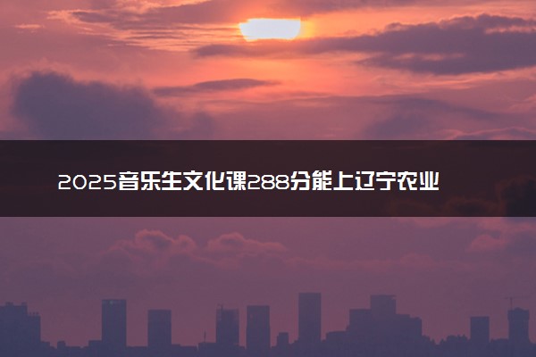 2025音乐生文化课288分能上辽宁农业职业技术学院吗